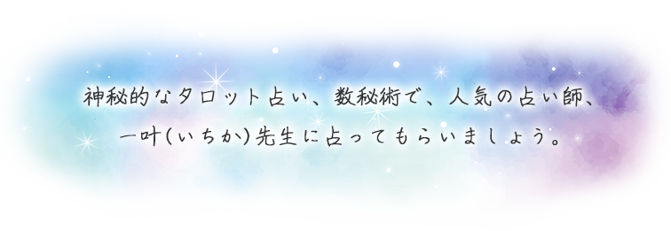神秘的なタロット占い、数秘術で、人気の占い師、一叶(いちか)先生に占ってもらいましょう。